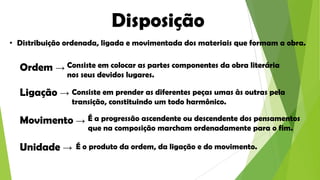 Disposição
• Distribuição ordenada, ligada e movimentada dos materiais que formam a obra.

Ordem → Consiste em colocar as partes componentes da obra literária
nos seus devidos lugares.

Ligação → Consiste em prender as diferentes peças umas às outras pela
transição, constituindo um todo harmônico.

Movimento → É a progressão ascendente ou descendente dos pensamentos
que na composição marcham ordenadamente para o fim.

Unidade →

É o produto da ordem, da ligação e do movimento.

 