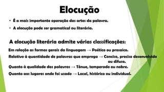 Elocução
• É a mais importante operação das artes da palavra.
• A elocução pode ser gramatical ou literária.

A elocução literária admite várias classificações:
Em relação as formas gerais da linguagem → Poético ou prosaico.
Relativo à quantidade de palavras que emprega → Conciso, preciso desenvolvido
ou difuso.
Quanto à qualidade das palavras → Tênue, temperado ou nobre.
Quanto aos lugares onde foi usado → Local, histórico ou individual.

 