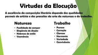 Virtudes da Elocução
A excelência da composição literária depende das qualidades
pessoais do artista e dos preceitos da arte da natureza e do trabalho.

Natureza
•
•
•
•

Facilidade de compor
Elegância de dicção
Nobreza de estilo
Veemência

Trabalho
•
•
•
•
•
•

Pureza
Correção
Clareza
Harmonia
Variedade
Convivência

 