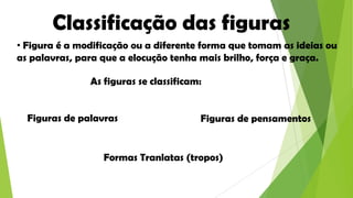 Classificação das figuras
• Figura é a modificação ou a diferente forma que tomam as ideias ou
as palavras, para que a elocução tenha mais brilho, força e graça.

As figuras se classificam:
Figuras de palavras

Figuras de pensamentos

Formas Tranlatas (tropos)

 