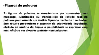 •Figuras de palavras
As figuras de palavras se caracterizam por apresentar uma
mudança, substituição ou transposição do sentido real da
palavra, para assumir um sentido figurado mediante o contexto.
Esse recurso proporciona o exercício da criatividade linguística,
abrindo ao usuário da língua a possibilidade se expressar com
mais eficácia nos diversos contextos comunicativos.

 