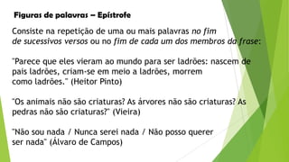 Figuras de palavras – Epístrofe
Consiste na repetição de uma ou mais palavras no fim
de sucessivos versos ou no fim de cada um dos membros da frase:
"Parece que eles vieram ao mundo para ser ladrões: nascem de
pais ladrões, criam-se em meio a ladrões, morrem
como ladrões." (Heitor Pinto)
"Os animais não são criaturas? As árvores não são criaturas? As
pedras não são criaturas?" (Vieira)
"Não sou nada / Nunca serei nada / Não posso querer
ser nada" (Álvaro de Campos)

 