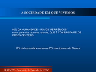 II SEMEX – Seminário de Extensão da UESC
80% DA HUMANIDADE – POVOS “PERIFÉRICOS”
maior parte dos recursos naturais; QUE É CONSUMIDA PELOS
PAÍSES CENTRAIS.
19% da humanidade consome 85% das riquezas do Planeta.
A SOCIEDADE EM QUE VIVEMOS
 