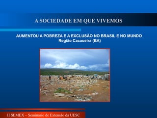 II SEMEX – Seminário de Extensão da UESC
AUMENTOU A POBREZA E A EXCLUSÃO NO BRASIL E NO MUNDO
Região Cacaueira (BA)
A SOCIEDADE EM QUE VIVEMOS
 