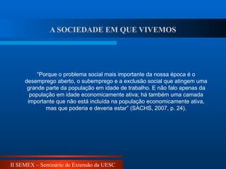 II SEMEX – Seminário de Extensão da UESC
A SOCIEDADE EM QUE VIVEMOS
“Porque o problema social mais importante da nossa época é o
desemprego aberto, o subemprego e a exclusão social que atingem uma
grande parte da população em idade de trabalho. E não falo apenas da
população em idade economicamente ativa; há também uma camada
importante que não está incluída na população economicamente ativa,
mas que poderia e deveria estar” (SACHS, 2007, p. 24).
 