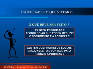 II SEMEX – Seminário de Extensão da UESC
EXISTEM PESQUISAS E
TECNOLOGIAS QUE PODEM REDUZIR
O SOFRIMENTO E A POBREZA ?
EXISTEM COMPROMISSOS SOCIAIS,
ENGAJAMENTO E VONTADE PARA
REDUZIR A POBREZA ?
O QUE DEVE SER FEITO ?
A SOCIEDADE EM QUE VIVEMOS
 