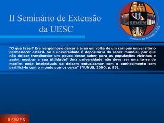 II SEMEX
“O que fazer? Era vergonhoso deixar a área em volta de um campus universitário
permanecer estéril. Se a universidade é depositária do saber mundial, por que
não deixar transbordar um pouco desse saber para as populações vizinhas e
assim mostrar a sua utilidade? Uma universidade não deve ser uma torre de
marfim onde intelectuais se deixam entusiasmar com o conhecimento sem
partilhá-lo com o mundo que os cerca” (YUNUS, 2000, p. 85).
II Seminário de Extensão
da UESC
 