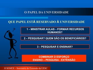 II SEMEX – Seminário de Extensão da UESC
1 – MINISTRAR AULAS – FORMAR RECURSOS
HUMANOS?
2 – PESQUISAR? QUEM SÃO OS BENEFICIÁRIOS?
QUE PAPEL ESTÁ RESERVADO À UNIVERSIDADE
COMBINAR O ESFORÇO
ENSINO – PESQUISA - EXTENSÃO
3 – PESQUISAR E ENSINAR?
O PAPEL DA UNIVERSIDADE
 