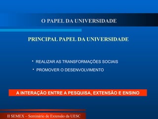 II SEMEX – Seminário de Extensão da UESC
PRINCIPAL PAPEL DA UNIVERSIDADE
A INTERAÇÃO ENTRE A PESQUISA, EXTENSÃO E ENSINO
• REALIZAR AS TRANSFORMAÇÕES SOCIAIS
• PROMOVER O DESENVOLVIMENTO
O PAPEL DA UNIVERSIDADE
 