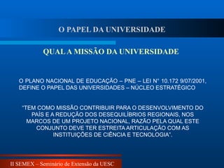 II SEMEX – Seminário de Extensão da UESC
O PLANO NACIONAL DE EDUCAÇÃO – PNE – LEI N° 10.172 9/07/2001,
DEFINE O PAPEL DAS UNIVERSIDADES – NÚCLEO ESTRATÉGICO
“TEM COMO MISSÃO CONTRIBUIR PARA O DESENVOLVIMENTO DO
PAÍS E A REDUÇÃO DOS DESEQUILÍBRIOS REGIONAIS, NOS
MARCOS DE UM PROJETO NACIONAL, RAZÃO PELA QUAL ESTE
CONJUNTO DEVE TER ESTREITA ARTICULAÇÃO COM AS
INSTITUIÇÕES DE CIÊNCIA E TECNOLOGIA”.
QUALA MISSÃO DA UNIVERSIDADE
O PAPEL DA UNIVERSIDADE
 