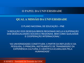 II SEMEX – Seminário de Extensão da UESC
O PLANO NACIONAL DE EDUCAÇÃO – PNE
“A REDUÇÃO DOS DESEQUILÍBRIOS REGIONAIS INCLUI A SUPERAÇÃO
DAS DESIGUALDADES SOCIAIS E REGIONAIS, BEM COMO QUALIDADE
E COOPERAÇÃO INTERNACIONAL”.
“AS UNIVERSIDADES CONSTITUEM, A PARTIR DA REFLEXÃO E DA
PESQUISA, O PRINCIPAL INSTRUMENTO DE TRANSMISSÃO DA
EXPERIÊNCIA CULTURAL E CIENTÍFICA ACUMULADA PELA
HUMANIDADE”.
QUALA MISSÃO DA UNIVERSIDADE
O PAPEL DA UNIVERSIDADE
 