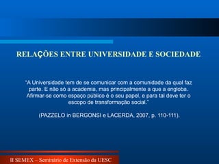 II SEMEX – Seminário de Extensão da UESC
“A Universidade tem de se comunicar com a comunidade da qual faz
parte. E não só a academia, mas principalmente a que a engloba.
Afirmar-se como espaço público é o seu papel, e para tal deve ter o
escopo de transformação social.”
(PAZZELO in BERGONSI e LACERDA, 2007, p. 110-111).
RELAÇÕES ENTRE UNIVERSIDADE E SOCIEDADE
 