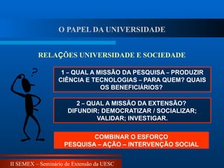 II SEMEX – Seminário de Extensão da UESC
1 – QUAL A MISSÃO DA PESQUISA – PRODUZIR
CIÊNCIA E TECNOLOGIAS – PARA QUEM? QUAIS
OS BENEFICIÁRIOS?
2 – QUAL A MISSÃO DA EXTENSÃO?
DIFUNDIR; DEMOCRATIZAR / SOCIALIZAR;
VALIDAR; INVESTIGAR.
COMBINAR O ESFORÇO
PESQUISA – AÇÃO – INTERVENÇÃO SOCIAL
RELAÇÕES UNIVERSIDADE E SOCIEDADE
O PAPEL DA UNIVERSIDADE
 