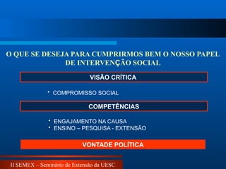 II SEMEX – Seminário de Extensão da UESC
VISÃO CRÍTICA
• COMPROMISSO SOCIAL
O QUE SE DESEJA PARA CUMPRIRMOS BEM O NOSSO PAPEL
DE INTERVENÇÃO SOCIAL
• ENGAJAMENTO NA CAUSA
• ENSINO – PESQUISA - EXTENSÃO
VONTADE POLÍTICA
COMPETÊNCIAS
 