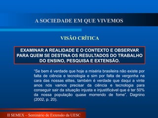 II SEMEX – Seminário de Extensão da UESC
EXAMINAR A REALIDADE E O CONTEXTO E OBSERVAR
PARA QUEM SE DESTINA OS RESULTADOS DO TRABALHO
DO ENSINO, PESQUISA E EXTENSÃO.
VISÃO CRÍTICA
“Se bem é verdade que hoje a miséria brasileira não existe por
falta de ciência e tecnologia e sim por falta de vergonha na
cara das nossas elites, também é verdade que daqui a vinte
anos nós vamos precisar da ciência e tecnologia para
conseguir sair da situação injusta e injustificável que é ter 50%
da nossa população quase morrendo de fome”. Dagnino
(2002, p. 20).
A SOCIEDADE EM QUE VIVEMOS
 