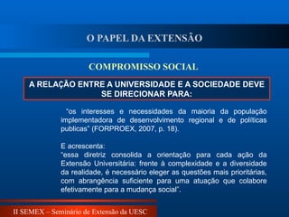 II SEMEX – Seminário de Extensão da UESC
A RELAÇÃO ENTRE A UNIVERSIDADE E A SOCIEDADE DEVE
SE DIRECIONAR PARA:
COMPROMISSO SOCIAL
“os interesses e necessidades da maioria da população
implementadora de desenvolvimento regional e de políticas
publicas” (FORPROEX, 2007, p. 18).
E acrescenta:
“essa diretriz consolida a orientação para cada ação da
Extensão Universitária: frente à complexidade e a diversidade
da realidade, é necessário eleger as questões mais prioritárias,
com abrangência suficiente para uma atuação que colabore
efetivamente para a mudança social”.
O PAPEL DA EXTENSÃO
 