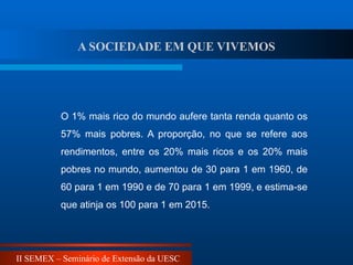 II SEMEX – Seminário de Extensão da UESC
O 1% mais rico do mundo aufere tanta renda quanto os
57% mais pobres. A proporção, no que se refere aos
rendimentos, entre os 20% mais ricos e os 20% mais
pobres no mundo, aumentou de 30 para 1 em 1960, de
60 para 1 em 1990 e de 70 para 1 em 1999, e estima-se
que atinja os 100 para 1 em 2015.
A SOCIEDADE EM QUE VIVEMOS
 