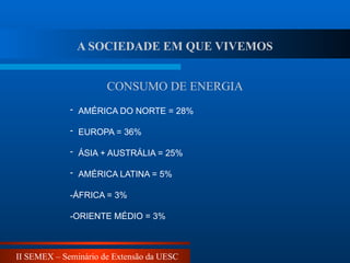 II SEMEX – Seminário de Extensão da UESC
CONSUMO DE ENERGIA
- AMÉRICA DO NORTE = 28%
- EUROPA = 36%
- ÁSIA + AUSTRÁLIA = 25%
- AMÉRICA LATINA = 5%
-ÁFRICA = 3%
-ORIENTE MÉDIO = 3%
A SOCIEDADE EM QUE VIVEMOS
 