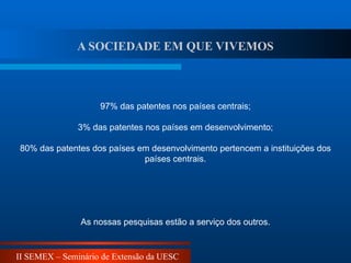 II SEMEX – Seminário de Extensão da UESC
97% das patentes nos países centrais;
3% das patentes nos países em desenvolvimento;
80% das patentes dos países em desenvolvimento pertencem a instituições dos
países centrais.
As nossas pesquisas estão a serviço dos outros.
A SOCIEDADE EM QUE VIVEMOS
 