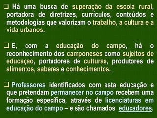  Há uma busca de superação da escola rural,

portadora de diretrizes, currículos, conteúdos e
metodologias que valorizam o trabalho, a cultura e a
vida urbanos.

 E, com a educação do campo, há o
reconhecimento dos camponeses como sujeitos de
educação, portadores de culturas, produtores de
alimentos, saberes e conhecimentos.
 Professores identificados com esta educação e
que pretendam permanecer no campo recebem uma
formação específica, através de licenciaturas em
educação do campo – e são chamados educadores.

 