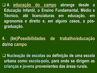 A educação do campo abrange desde a

Educação Infantil, o Ensino Fundamental, Médio e
Técnico, até licenciaturas em educação, em
agronomia e direito e, em alguns casos, a pósgraduação.

4. (Im)Possibilidades
do/no campo

de

trabalho/educação

 Nucleação de escolas ou definição de uma escola
urbana como escola-polo, para onde se dirigem as
crianças e jovens provenientes das áreas rurais.

 