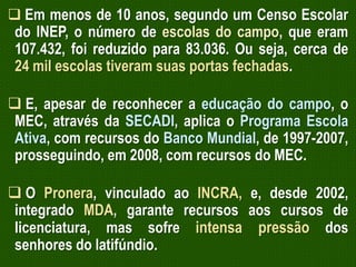  Em menos de 10 anos, segundo um Censo Escolar
do INEP, o número de escolas do campo, que eram
107.432, foi reduzido para 83.036. Ou seja, cerca de
24 mil escolas tiveram suas portas fechadas.

 E, apesar de reconhecer a educação do campo, o
MEC, através da SECADI, aplica o Programa Escola
Ativa, com recursos do Banco Mundial, de 1997-2007,
prosseguindo, em 2008, com recursos do MEC.
 O Pronera, vinculado ao INCRA, e, desde 2002,
integrado MDA, garante recursos aos cursos de
licenciatura, mas sofre intensa pressão dos
senhores do latifúndio.

 