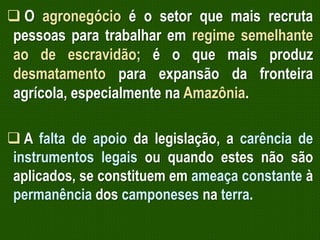  O agronegócio é o setor que mais recruta
pessoas para trabalhar em regime semelhante
ao de escravidão; é o que mais produz
desmatamento para expansão da fronteira
agrícola, especialmente na Amazônia.
 A falta de apoio da legislação, a carência de
instrumentos legais ou quando estes não são
aplicados, se constituem em ameaça constante à
permanência dos camponeses na terra.

 