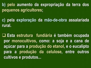 b) pelo aumento da expropriação da terra dos
pequenos agricultores;
c) pela exploração da mão-de-obra assalariada
rural.
 Esta estrutura fundiária é também ocupada
por monocultivos, como: a soja e a cana de
açúcar para a produção do etanol, e o eucalipto
para a produção da celulose, entre outros
cultivos e produtos...

 