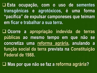  Esta ocupação, com o uso de sementes

transgênicas e agrotóxicos, é uma forma
“pacífica” de expulsar camponeses que teimam
em ficar e trabalhar a sua terra.

 Ocorre a apropriação indevida de terras
públicas ao mesmo tempo em que não se
concretiza uma reforma agrária, anulando a
função social da terra prevista na Constituição
Federal de 1988.
 Mas por que não se faz a reforma agrária?

 