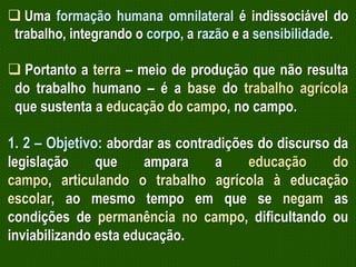 Uma formação humana omnilateral é indissociável do
trabalho, integrando o corpo, a razão e a sensibilidade.

 Portanto a terra – meio de produção que não resulta
do trabalho humano – é a base do trabalho agrícola
que sustenta a educação do campo, no campo.

1. 2 – Objetivo: abordar as contradições do discurso da
legislação
que
ampara
a
educação
do
campo, articulando o trabalho agrícola à educação
escolar, ao mesmo tempo em que se negam as
condições de permanência no campo, dificultando ou
inviabilizando esta educação.

 