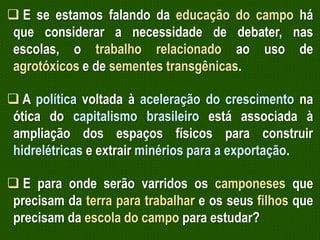  E se estamos falando da educação do campo há
que considerar a necessidade de debater, nas
escolas, o trabalho relacionado ao uso de
agrotóxicos e de sementes transgênicas.
 A política voltada à aceleração do crescimento na
ótica do capitalismo brasileiro está associada à
ampliação dos espaços físicos para construir
hidrelétricas e extrair minérios para a exportação.
 E para onde serão varridos os camponeses que
precisam da terra para trabalhar e os seus filhos que
precisam da escola do campo para estudar?

 