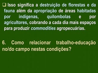  Isso significa a destruição de florestas e da
fauna além da apropriação de áreas habitadas
por
indígenas,
quilombolas
e
por
agricultores, cobrando a cada dia mais espaços
para produzir commodities agropecuárias.

6. Como relacionar trabalho-educação
no/do campo nestas condições?

 