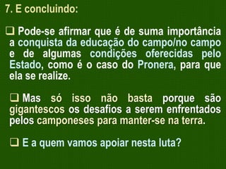 7. E concluindo:
 Pode-se afirmar que é de suma importância
a conquista da educação do campo/no campo
e de algumas condições oferecidas pelo
Estado, como é o caso do Pronera, para que
ela se realize.
 Mas só isso não basta porque são
gigantescos os desafios a serem enfrentados
pelos camponeses para manter-se na terra.
 E a quem vamos apoiar nesta luta?

 