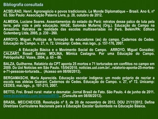 Bibliografia consultada
ACSELRAD, Henri. Agronegócio e povos tradicionais. Le Monde Diplomatique – Brasil. Ano 6, nº
63. São Paulo: Associação Palavra Livre, p. 28, outubro de 2012.
ALMEIDA, Luciane Soares. Assentamentos do estado do Pará: retratos desse palco de luta pela
terra, pela vida e pela educação. HAGE, Salomão Mufarrej (Org.). Educação do Campo na
Amazônia. Retratos de realidade das escolas multisseriadas no Pará. Belém/PA: Editora
Gutemberg Ltda, 2005, p. 230 - 260.
ARROYO, Miguel. Políticas de formação de educadores (as) do campo. Cadernos do Cedes.
Educação do Campo. v. 27, n. 72. Unicamp: Cedes, mai./ago., p. 157-176, 2007.

_______. A Educação Básica e o Movimento Social do Campo. ARROYO, Miguel González;
CALDART, Roseli Salete; MOLINA, Mônica Castagna. Por uma Educação do Campo.
Petrópolis/RJ: Vozes, 2004, p. 65 – 86.
BALZA, Guilherme. Relatório da CPT aponta 25 mortos e 71 torturados em conflitos no campo em
2009. Do Uol Notícias em São Paulo. 15/04/2010. noticias.uol.com.br/...relatorio-aponta-25-mortese-71-pessoas-torturada... (Acesso em 08/08/2013).

BERGAMASCHI, Maria Aparecida. Educação escolar indígena: um modo próprio de recriar a
escola nas aldeias Guarani. Cadernos do Cedes. Educação do Campo. v. 27, nº 72. Unicamp:
CEDES, mai./ago., p. 197-215, 2007.
BETTO, Frei. Brasil rural: matar e desmatar. Jornal Brasil de Fato. São Paulo. 4 de junho de 2011.
www.brasildefato.com.br/node/6519... (Consulta em 08/08/2013).
BRASIL. MEC/CNE/CEB. Resolução nº 8, de 20 de novembro de 2012. DOU 21/11/2012. Define
Diretrizes Curriculares Nacionais para a Educação Escolar Quilombola na Educação Básica.

 