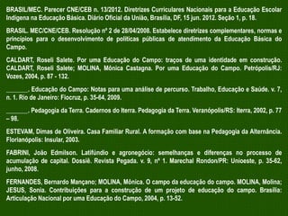 BRASIL/MEC. Parecer CNE/CEB n. 13/2012. Diretrizes Curriculares Nacionais para a Educação Escolar
Indígena na Educação Básica. Diário Oficial da União, Brasília, DF, 15 jun. 2012. Seção 1, p. 18.
BRASIL. MEC/CNE/CEB. Resolução nº 2 de 28/04/2008. Estabelece diretrizes complementares, normas e
princípios para o desenvolvimento de políticas públicas de atendimento da Educação Básica do
Campo.
CALDART, Roseli Salete. Por uma Educação do Campo: traços de uma identidade em construção.
CALDART, Roseli Salete; MOLINA, Mônica Castagna. Por uma Educação do Campo. Petrópolis/RJ:
Vozes, 2004, p. 87 - 132.
_______. Educação do Campo: Notas para uma análise de percurso. Trabalho, Educação e Saúde. v. 7,
n. 1. Rio de Janeiro: Fiocruz, p. 35-64, 2009.
_______. Pedagogia da Terra. Cadernos do Iterra. Pedagogia da Terra. Veranópolis/RS: Iterra, 2002, p. 77
– 98.
ESTEVAM, Dimas de Oliveira. Casa Familiar Rural. A formação com base na Pedagogia da Alternância.
Florianópolis: Insular, 2003.
FABRINI, João Edmilson. Latifúndio e agronegócio: semelhanças e diferenças no processo de
acumulação de capital. Dossiê. Revista Pegada. v. 9, nº 1. Marechal Rondon/PR: Unioeste, p. 35-62,
junho, 2008.
FERNANDES, Bernardo Mançano; MOLINA, Mônica. O campo da educação do campo. MOLINA, Molina;
JESUS, Sonia. Contribuições para a construção de um projeto de educação do campo. Brasília:
Articulação Nacional por uma Educação do Campo, 2004, p. 13-52.

 