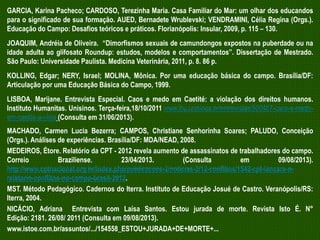 GARCIA, Karina Pacheco; CARDOSO, Terezinha Maria. Casa Familiar do Mar: um olhar dos educandos
para o significado de sua formação. AUED, Bernadete Wrublevski; VENDRAMINI, Célia Regina (Orgs.).
Educação do Campo: Desafios teóricos e práticos. Florianópolis: Insular, 2009, p. 115 – 130.
JOAQUIM, Andréia de Oliveira. “Dimorfismos sexuais de camundongos expostos na puberdade ou na
idade adulta ao glifosato Roundup: estudos, modelos e comportamentos”. Dissertação de Mestrado.
São Paulo: Universidade Paulista. Medicina Veterinária, 2011, p. 8. 86 p.
KOLLING, Edgar; NERY, Israel; MOLINA, Mônica. Por uma educação básica do campo. Brasília/DF:
Articulação por uma Educação Básica do Campo, 1999.
LISBOA, Marijane. Entrevista Especial. Caos e medo em Caetité: a violação dos direitos humanos.
Instituto Humanitas. Unisinos. Terça-feira,18/10/2011 www.ihu.unisinos.br/entrevistas/500487-caos-e-medoem-caetite-a-viola (Consulta em 31/06/2013).
MACHADO, Carmen Lucia Bezerra; CAMPOS, Christiane Senhorinha Soares; PALUDO, Conceição
(Orgs.). Análises de experiências. Brasília/DF: MDA/NEAD, 2008.
MEDEIROS, Étore. Relatório da CPT - 2012 revela aumento de assassinatos de trabalhadores do campo.
Correio
Braziliense.
23/04/2013.
(Consulta
em
09/08/2013).
http://www.cptnacional.org.br/index.php/publicacoes-2/noticias-2/12-conflitos/1542-cpt-lancara-orelatorio-conflitos-no-campo-brasil-2012.
MST. Método Pedagógico. Cadernos do Iterra. Instituto de Educação Josué de Castro. Veranópolis/RS:
Iterra, 2004.
NICÁCIO, Adriana Entrevista com Laísa Santos. Estou jurada de morte. Revista Isto É. N°
Edição: 2181. 26/08/ 2011 (Consulta em 09/08/2013).
www.istoe.com.br/assuntos/.../154558_ESTOU+JURADA+DE+MORTE+...

 
