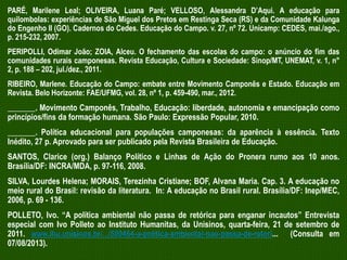 PARÉ, Marilene Leal; OLIVEIRA, Luana Paré; VELLOSO, Alessandra D’Aqui. A educação para
quilombolas: experiências de São Miguel dos Pretos em Restinga Seca (RS) e da Comunidade Kalunga
do Engenho II (GO). Cadernos do Cedes. Educação do Campo. v. 27, nº 72. Unicamp: CEDES, mai./ago.,
p. 215-232, 2007.

PERIPOLLI, Odimar João; ZOIA, Alceu. O fechamento das escolas do campo: o anúncio do fim das
comunidades rurais camponesas. Revista Educação, Cultura e Sociedade: Sinop/MT, UNEMAT, v. 1, n°
2, p. 188 – 202, jul./dez., 2011.
RIBEIRO, Marlene. Educação do Campo: embate entre Movimento Camponês e Estado. Educação em
Revista. Belo Horizonte: FAE/UFMG, vol. 28, nº 1, p. 459-490, mar., 2012.

_______. Movimento Camponês, Trabalho, Educação: liberdade, autonomia e emancipação como
princípios/fins da formação humana. São Paulo: Expressão Popular, 2010.
_______. Política educacional para populações camponesas: da aparência à essência. Texto
Inédito, 27 p. Aprovado para ser publicado pela Revista Brasileira de Educação.
SANTOS, Clarice (org.) Balanço Político e Linhas de Ação do Pronera rumo aos 10 anos.
Brasília/DF: INCRA/MDA, p. 97-116, 2008.
SILVA, Lourdes Helena; MORAIS, Terezinha Cristiane; BOF, Alvana Maria. Cap. 3. A educação no
meio rural do Brasil: revisão da literatura. In: A educação no Brasil rural. Brasília/DF: Inep/MEC,
2006, p. 69 - 136.
POLLETO, Ivo. “A política ambiental não passa de retórica para enganar incautos” Entrevista
especial com Ivo Polleto ao Instituto Humanitas, da Unisinos, quarta-feira, 21 de setembro de
2011. www.ihu.unisinos.br/.../500464-a-politica-ambiental-nao-passa-de-retori... (Consulta em
07/08/2013).

 