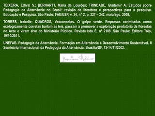 TEIXEIRA, Edival S.; BERNARTT, Maria de Lourdes; TRINDADE, Glademir A. Estudos sobre
Pedagogia da Alternância no Brasil: revisão de literatura e perspectivas para a pesquisa.
Educação e Pesquisa. São Paulo: FAE/USP, v. 34, n° 2, p. 227 – 242, maio/ago. 2008.
TORRES, Izabelle; QUADROS, Vasconcelos. O golpe verde. Empresas carimbadas como
ecologicamente corretas burlam as leis, passam a promover a exploração predatória de florestas
no Acre e viram alvo do Ministério Público. Revista Isto É, nº 2188. São Paulo: Editora Três,
19/10/2011.
UNEFAB. Pedagogia da Alternância. Formação em Alternância e Desenvolvimento Sustentável. II
Seminário Internacional da Pedagogia da Alternância. Brasília/DF, 12-14/11/2002.

 