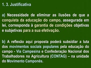 1. 3. Justificativa
a) Necessidade de eliminar as ilusões de que a
conquista da educação do campo, assegurada em
lei, corresponda à garantia de condições objetivas
e subjetivas para a sua efetivação.
b) A reflexão aqui proposta poderá subsidiar a luta
dos movimentos sociais populares pela educação do
campo - Via Campesina e Confederação Nacional dos
Trabalhadores na Agricultura (CONTAG) – na unidade
do Movimento Camponês.

 