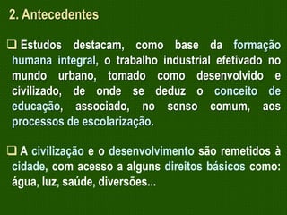 2. Antecedentes
 Estudos destacam, como base da formação
humana integral, o trabalho industrial efetivado no
mundo urbano, tomado como desenvolvido e
civilizado, de onde se deduz o conceito de
educação, associado, no senso comum, aos
processos de escolarização.
 A civilização e o desenvolvimento são remetidos à
cidade, com acesso a alguns direitos básicos como:
água, luz, saúde, diversões...

 