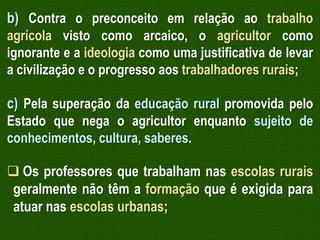 b) Contra o preconceito em relação ao trabalho
agrícola visto como arcaico, o agricultor como
ignorante e a ideologia como uma justificativa de levar
a civilização e o progresso aos trabalhadores rurais;

c) Pela superação da educação rural promovida pelo
Estado que nega o agricultor enquanto sujeito de
conhecimentos, cultura, saberes.
 Os professores que trabalham nas escolas rurais
geralmente não têm a formação que é exigida para
atuar nas escolas urbanas;

 