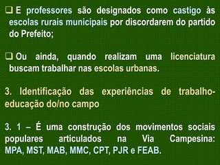  E professores são designados como castigo às
escolas rurais municipais por discordarem do partido
do Prefeito;
 Ou ainda, quando realizam uma licenciatura
buscam trabalhar nas escolas urbanas.

3. Identificação das experiências de trabalhoeducação do/no campo
3. 1 – É uma construção dos movimentos sociais
populares
articulados
na
Via
Campesina:
MPA, MST, MAB, MMC, CPT, PJR e FEAB.

 