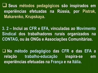  Seus métodos pedagógicos são inspirados em
experiências efetuadas na Rússia, por Pistrak,
Makarenko, Krupskaya.
3. 2 – Inclui as CFR e EFA, vinculadas ao Movimento
Sindical dos trabalhadores rurais organizados na
CONTAG, ou às ONGs e Associações Comunitárias.

 No método pedagógico das CFR e das EFA a
relação
trabalho-educação
inspira-se
em
experiências efetuadas na França e na Itália.

 