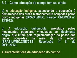 3. 3 – Como educação do campo tem-se, ainda:
a) A educação indígena, associando a educação à
demarcação das áreas historicamente ocupadas pelos
povos indígenas (BRASIL/MEC. Parecer CNE/CEB n°
13/2012).
b) A educação quilombola, projetada pelos
movimentos populares vinculados ao Movimento
Negro, que lutam pela regulamentação da posse das
terras ocupadas há mais de um século
(BRASIL/MEC.CNE/CEB, Resolução nº 8, de
20/11/2012).

4. Características da educação do campo

 
