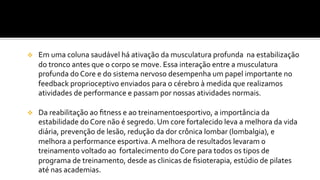 v  Em	
  uma	
  coluna	
  saudável	
  há	
  ativação	
  da	
  musculatura	
  profunda	
  	
  na	
  estabilização	
  
do	
  tronco	
  antes	
  que	
  o	
  corpo	
  se	
  move.	
  Essa	
  interação	
  entre	
  a	
  musculatura	
  
profunda	
  do	
  Core	
  e	
  do	
  sistema	
  nervoso	
  desempenha	
  um	
  papel	
  importante	
  no	
  
feedback	
  proprioceptivo	
  enviados	
  para	
  o	
  cérebro	
  à	
  medida	
  que	
  realizamos	
  
atividades	
  de	
  performance	
  e	
  passam	
  por	
  nossas	
  atividades	
  normais.	
  	
  
v  Da	
  reabilitação	
  ao	
  ﬁtness	
  e	
  ao	
  treinamentoesportivo,	
  a	
  importância	
  da	
  
estabilidade	
  do	
  Core	
  não	
  é	
  segredo.	
  Um	
  core	
  fortalecido	
  leva	
  a	
  melhora	
  da	
  vida	
  
diária,	
  prevenção	
  de	
  lesão,	
  redução	
  da	
  dor	
  crônica	
  lombar	
  (lombalgia),	
  e	
  
melhora	
  a	
  performance	
  esportiva.	
  A	
  melhora	
  de	
  resultados	
  levaram	
  o	
  
treinamento	
  voltado	
  ao	
  	
  fortalecimento	
  do	
  Core	
  para	
  todos	
  os	
  tipos	
  de	
  
programa	
  de	
  treinamento,	
  desde	
  as	
  clinicas	
  de	
  ﬁsioterapia,	
  estúdio	
  de	
  pilates	
  
até	
  nas	
  academias.	
  
 