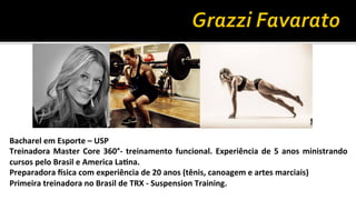 Bacharel	
  em	
  Esporte	
  –	
  USP
Treinadora	
  Master	
  Core	
  360°-­‐	
  treinamento	
  funcional.	
  Experiência	
  de	
  5	
  anos	
  ministrando	
  
cursos	
  pelo	
  Brasil	
  e	
  America	
  LaFna.
Preparadora	
  Gsica	
  com	
  experiência	
  de	
  20	
  anos	
  (tênis,	
  canoagem	
  e	
  artes	
  marciais)
Primeira	
  treinadora	
  no	
  Brasil	
  de	
  TRX	
  -­‐	
  Suspension	
  Training.
 