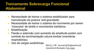 ¡  Necessidade de treinar o sistema estabilizador para
manutenção da postura ‘anti-gravidade’.
¡  Necessidade de treinar o sistema de movimento por serem
‘músculos’ de tarefa e movimentos balísticos.
¡  Estabilização
¡  Flexão e extensão com aumento de amplitude porém com
controle da movimentação coluna lombar (manobras
respiratórias).
¡  Uso de cargas excêntricas.
Norris,	
  C.M..	
  Journal	
  of	
  bodywork	
  and	
  
movement	
  therapies.July,1999.	
  
 