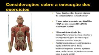 ¡  “Saúde	
  da	
  coluna	
  não	
  é	
  deixar	
  os	
  músculos	
  
das	
  costas	
  mais	
  fortes	
  ou	
  mais	
  ﬂexíveis“	
  
¡  “É	
  sobre	
  treinar	
  os	
  músculos	
  para	
  MANTER	
  A	
  
FORÇA	
  que	
  eles	
  possuem	
  SOB	
  LONGOS	
  
PERÍODOS	
  DE	
  TEMPO“	
  
¡  “ÓFmo	
  padrão	
  de	
  aFvação	
  dos	
  
músculos”	
  (ensinar	
  os	
  músculos	
  a	
  estabilizar	
  a	
  
coluna	
  para	
  dar	
  suporte	
  durante	
  qualquer	
  
aHvidade	
  com	
  máxima	
  proteção).	
  
¡  Realizar exercícios convencionais para a
região abdominal sem a devida
estabilização pélvica aumenta a pressão
sobre os discos e as forças de compressão
sobre a coluna lombar.
 