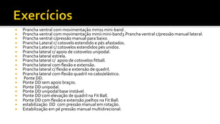 ¡  Prancha	
  ventral	
  com	
  movimentação	
  mmss	
  mini-­‐band	
  .	
  
¡  Prancha	
  ventral	
  com	
  movimentação	
  mmii	
  mini-­‐band3.Prancha	
  ventral	
  c/pressão	
  manual	
  lateral.	
  
¡  Prancha	
  ventral	
  c/pressão	
  manual	
  para	
  baixo.	
  
¡  Prancha	
  Lateral	
  c/	
  cotovelo	
  estendido	
  e	
  pés	
  afastados.	
  
¡  Prancha	
  Lateral	
  c/	
  cotovelos	
  estendidos	
  pés	
  unidos.	
  
¡  Prancha	
  lateral	
  c/	
  apoio	
  de	
  cotovelos	
  unipodal.	
  
¡  Prancha	
  lateral	
  estrela.	
  
¡  Prancha	
  lateral	
  c/	
  	
  apoio	
  de	
  cotovelos	
  ﬁtball.	
  
¡  Prancha	
  lateral	
  com	
  ﬂexão	
  e	
  extensão.	
  
¡  Prancha	
  lateral	
  c/	
  ﬂexão	
  e	
  extensão	
  de	
  quadril.	
  
¡  Prancha	
  lateral	
  com	
  ﬂexão	
  quadril	
  no	
  cabo/elástico.	
  
¡  	
  Ponte	
  DD.	
  
¡  Ponte	
  DD	
  sem	
  apoio	
  braços.	
  
¡  Ponte	
  DD	
  unipodal.	
  
¡  Ponte	
  DD	
  unipodal	
  base	
  instável.	
  
¡  Ponte	
  DD	
  com	
  elevação	
  de	
  quadril	
  na	
  Fit	
  Ball.	
  
¡  Ponte	
  DD	
  com	
  ﬂexão	
  e	
  extensão	
  joelhos	
  na	
  Fit	
  Ball.	
  
¡  estabilização	
  	
  DD	
  	
  com	
  pressão	
  manual	
  em	
  rotação.	
  
¡  Estabilização	
  em	
  pé	
  pressão	
  manual	
  multidirecional.	
  
 