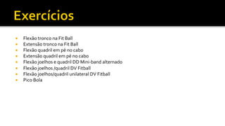 ¡  Flexão	
  tronco	
  na	
  Fit	
  Ball	
  
¡  Extensão	
  tronco	
  na	
  Fit	
  Ball	
  
¡  Flexão	
  quadril	
  em	
  pé	
  no	
  cabo	
  
¡  Extensão	
  quadril	
  em	
  pé	
  no	
  cabo	
  
¡  Flexão	
  joelhos	
  e	
  quadril	
  DD	
  Mini-­‐band	
  alternado	
  
¡  Flexão	
  joelhos	
  /quadril	
  DV	
  Fitball	
  
¡  Flexão	
  joelhos/quadril	
  unilateral	
  DV	
  Fitball	
  
¡  Pico	
  Bola	
  
 